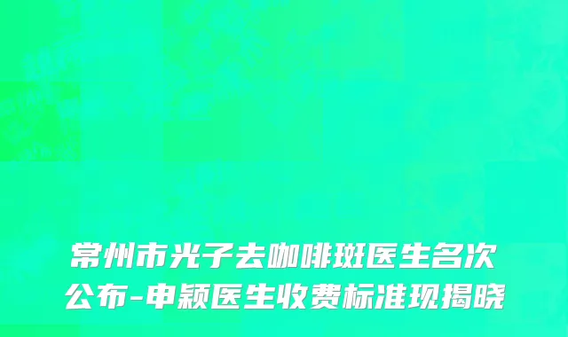 常州市光子去咖啡斑医生名次公布-申颖医生收费标准现揭晓