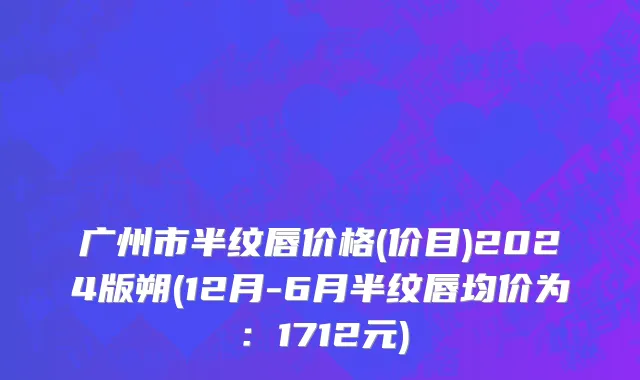广州市半纹唇价格(价目)2024版朔(12月-6月半纹唇均价为：1712元)