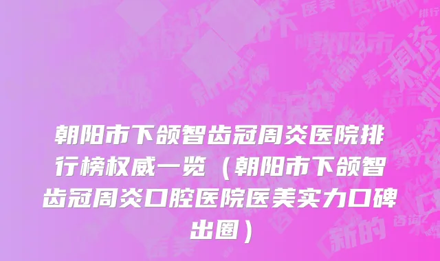 朝阳市下颌智齿冠周炎医院排行榜权威一览（朝阳市下颌智齿冠周炎口腔医院医美实力口碑出圈）