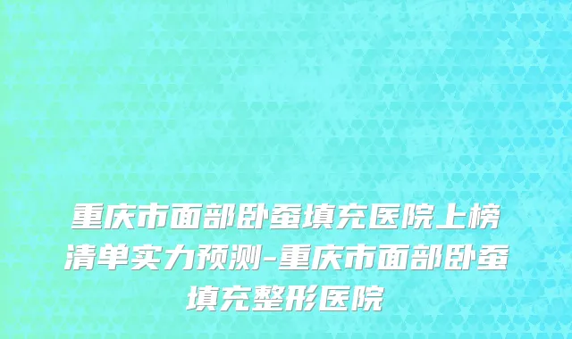 重庆市面部卧蚕填充医院上榜清单实力预测-重庆市面部卧蚕填充整形医院