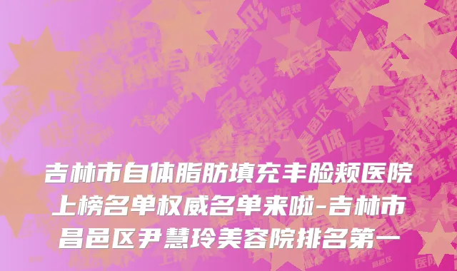 吉林市自体脂肪填充丰脸颊医院上榜名单权威名单来啦-吉林市昌邑区尹慧玲美容院排名第一
