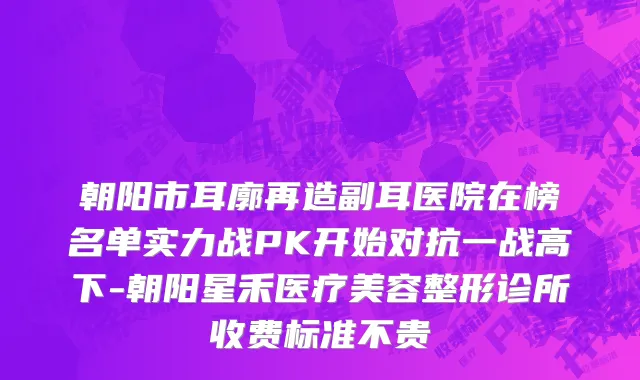 朝阳市耳廓再造副耳医院在榜名单实力战PK开始对抗一战高下-朝阳星禾医疗美容整形诊所收费标准不贵