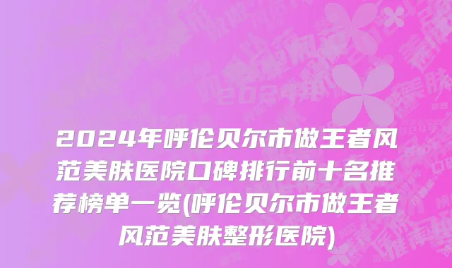 2024年呼伦贝尔市做王者风范美肤医院口碑排行前十名推荐榜单一览(呼伦贝尔市做王者风范美肤整形医院)