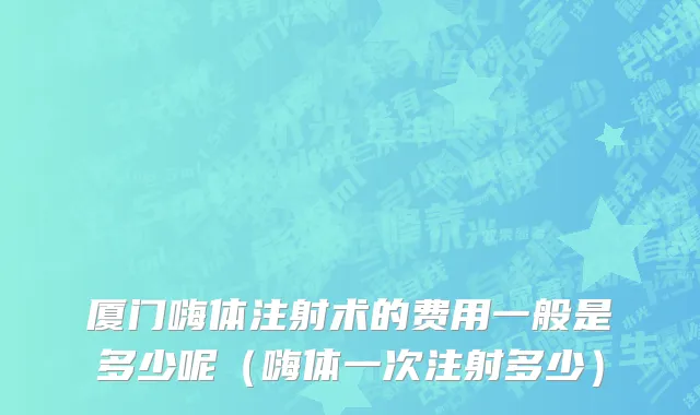厦门嗨体注射术的费用一般是多少呢（嗨体一次注射多少）