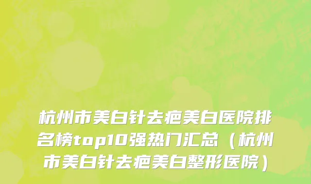 杭州市美白针去疤美白医院排名榜top10强热门汇总（杭州市美白针去疤美白整形医院）