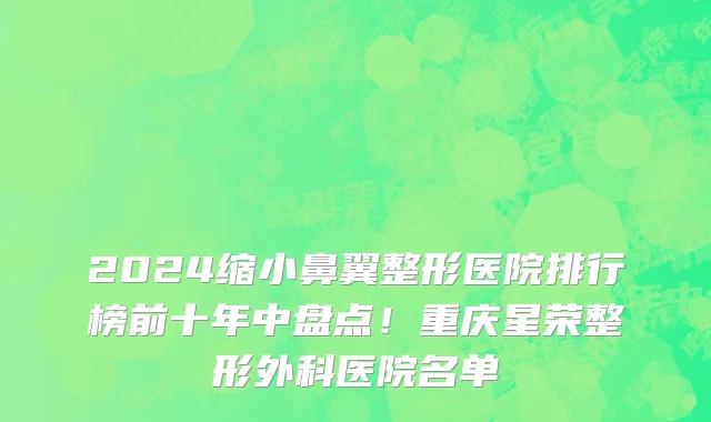 2024缩小鼻翼整形医院排行榜前十年中盘点!重庆星荣整形外科医院名单