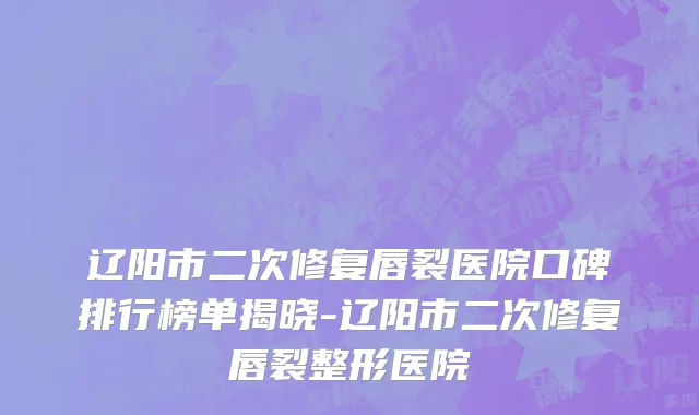 辽阳市二次修复唇裂医院口碑排行榜单揭晓-辽阳市二次修复唇裂整形医院