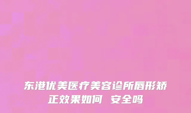 东港优美医疗美容诊所唇形矫正效果如何 安全吗