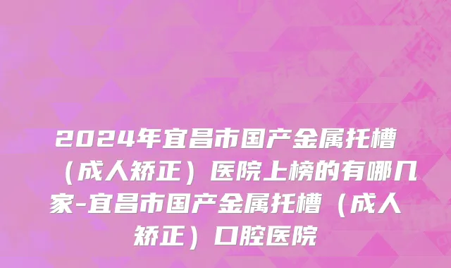 2024年宜昌市国产金属托槽（成人矫正）医院上榜的有哪几家-宜昌市国产金属托槽（成人矫正）口腔医院