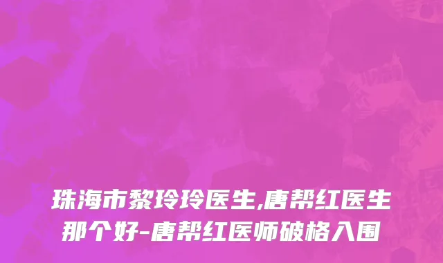 珠海市黎玲玲医生,唐帮红医生那个好-唐帮红医师破格入围