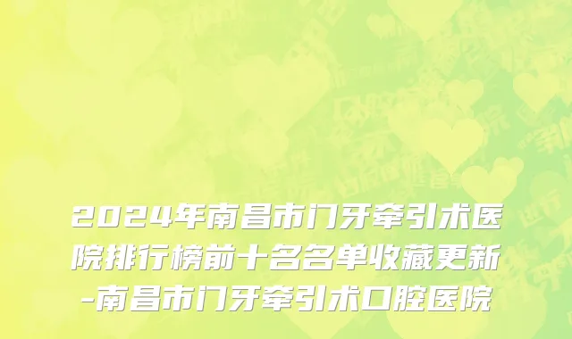 2024年南昌市门牙牵引术医院排行榜前十名名单收藏更新-南昌市门牙牵引术口腔医院