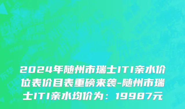 2024年随州市瑞士ITI亲水价位表价目表重磅来袭-随州市瑞士ITI亲水均价为：19987元