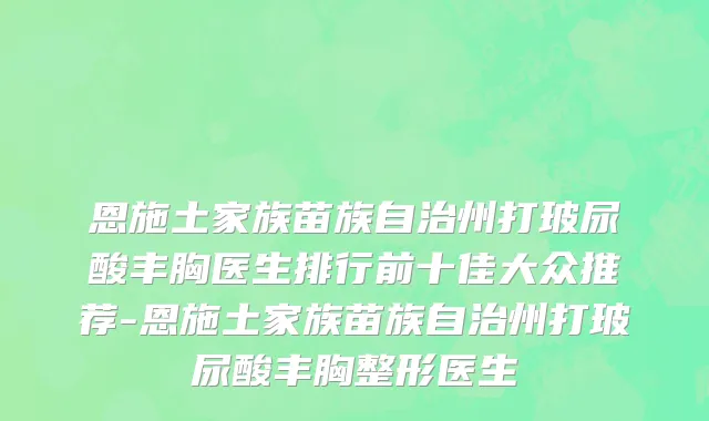 恩施土家族苗族自治州打玻尿酸丰胸医生排行前十佳大众推荐-恩施土家族苗族自治州打玻尿酸丰胸整形医生