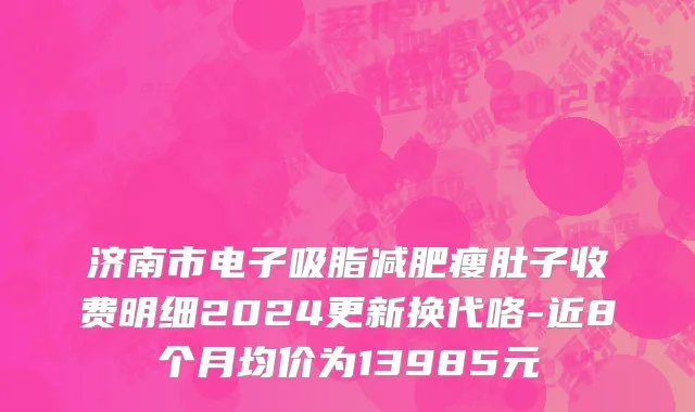 济南市电子吸脂减肥瘦肚子收费明细2024更新换代咯-近8个月均价为13985元