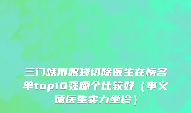三门峡市眼袋切除医生在榜名单top10强哪个比较好（申义德医生实力坐诊）