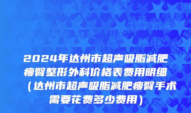 2024年达州市超声吸脂减肥瘦臀整形外科价格表费用明细（达州市超声吸脂减肥瘦臀手术需要花费多少费用）