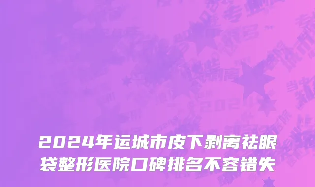 2024年运城市皮下剥离祛眼袋整形医院口碑排名不容错失