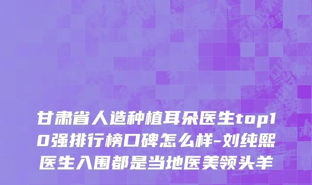 甘肃省人造种植耳朵医生top10强排行榜口碑怎么样-刘纯熙医生入围都是当地医美领头羊