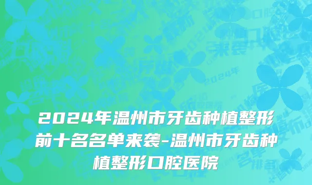 2024年温州市牙齿种植整形前十名名单来袭-温州市牙齿种植整形口腔医院