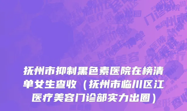 抚州市抑制黑色素医院在榜清单女生查收（抚州市临川区江医疗美容门诊部实力出圈）