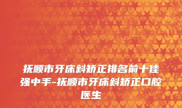抚顺市牙床斜矫正排名前十佳强中手-抚顺市牙床斜矫正口腔医生