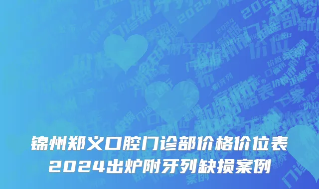 锦州郑义口腔门诊部价格价位表2024出炉附牙列缺损案例
