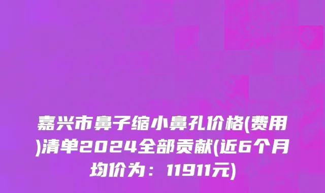 嘉兴市鼻子缩小鼻孔价格(费用)清单2024全部贡献(近6个月均价为：11911元)