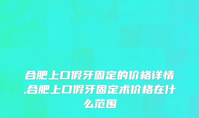 合肥上口假牙固定的价格详情,合肥上口假牙固定术价格在什么范围