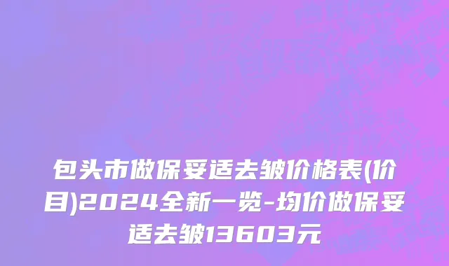 包头市做保妥适去皱价格表(价目)2024全新一览-均价做保妥适去皱13603元