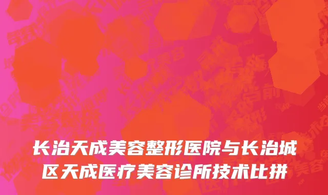 长治天成美容整形医院与长治城区天成医疗美容诊所技术比拼
