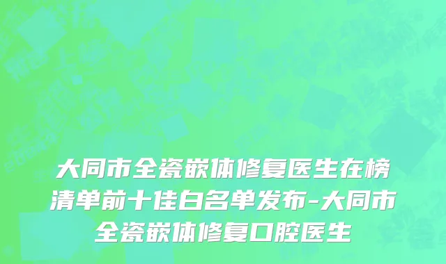 大同市全瓷嵌体修复医生在榜清单前十佳白名单发布-大同市全瓷嵌体修复口腔医生