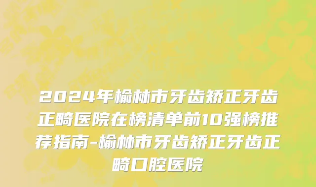 2024年榆林市牙齿矫正牙齿正畸医院在榜清单前10强榜推荐指南-榆林市牙齿矫正牙齿正畸口腔医院