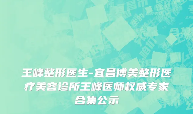 王峰整形医生-宜昌博美整形医疗美容诊所王峰医师权威专家合集公示