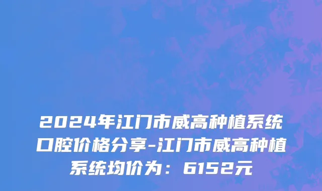 2024年江门市威高种植系统口腔价格分享-江门市威高种植系统均价为：6152元