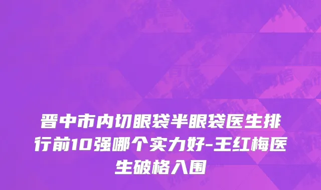 晋中市内切眼袋半眼袋医生排行前10强哪个实力好-王红梅医生破格入围