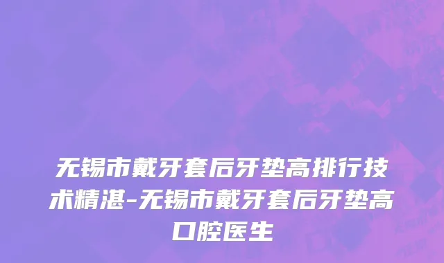 无锡市戴牙套后牙垫高排行技术精湛-无锡市戴牙套后牙垫高口腔医生