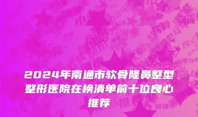 2024年南通市软骨隆鼻整型整形医院在榜清单前十位良心推荐
