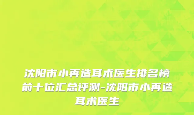 沈阳市小再造耳术医生排名榜前十位汇总评测-沈阳市小再造耳术医生