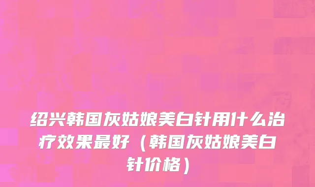绍兴韩国灰姑娘美白针用什么治疗效果最好（韩国灰姑娘美白针价格）