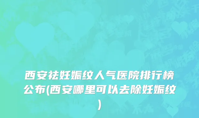 西安祛妊娠纹人气医院排行榜公布(西安哪里可以去除妊娠纹)