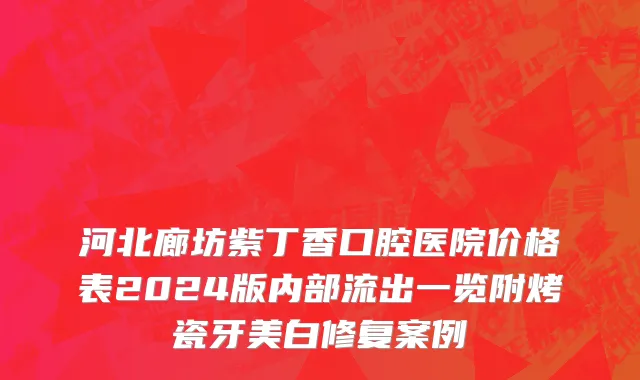 河北廊坊紫丁香口腔医院价格表2024版内部流出一览附烤瓷牙美白修复案例