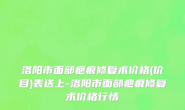 洛阳市面部疤痕修复术价格(价目)表送上-洛阳市面部疤痕修复术价格行情