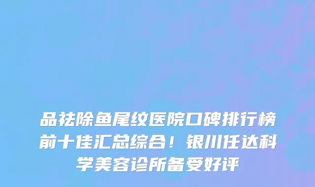 品祛除鱼尾纹医院口碑排行榜前十佳汇总综合!银川任达科学美容诊所备受好评