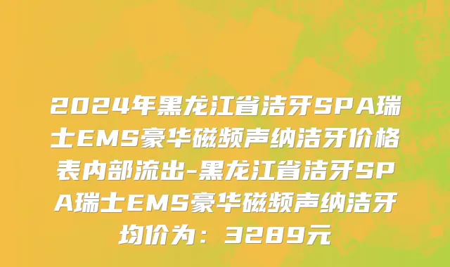 2024年黑龙江省洁牙SPA瑞士EMS豪华磁频声纳洁牙价格表内部流出-黑龙江省洁牙SPA瑞士EMS豪华磁频声纳洁牙均价为：3289元