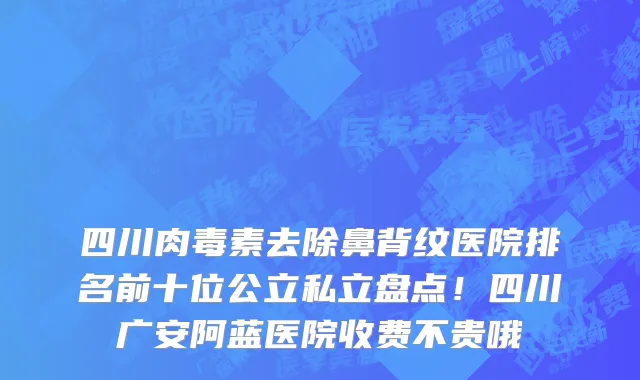 四川肉毒素去除鼻背纹医院排名前十位公立私立盘点!四川广安阿蓝医院收费不贵哦