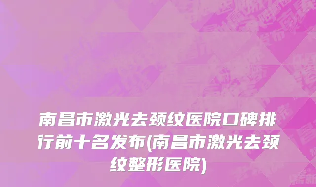 南昌市激光去颈纹医院口碑排行前十名发布(南昌市激光去颈纹整形医院)