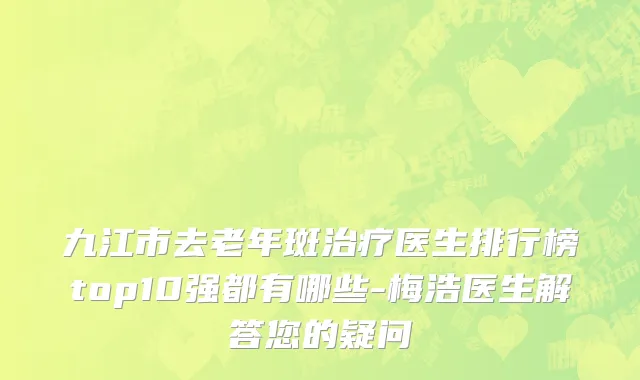 九江市去老年斑治疗医生排行榜top10强都有哪些-梅浩医生解答您的疑问