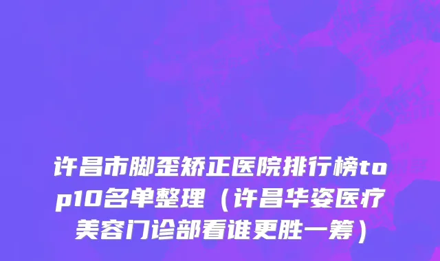 许昌市脚歪矫正医院排行榜top10名单整理（许昌华姿医疗美容门诊部看谁更胜一筹）