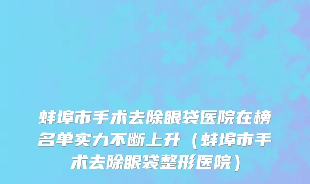 蚌埠市手术去除眼袋医院在榜名单实力不断上升（蚌埠市手术去除眼袋整形医院）