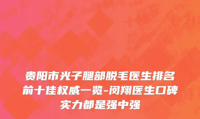 贵阳市光子腿部脱毛医生排名前十佳权威一览-闵翔医生口碑实力都是强中强